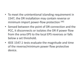 • To meet the unintentional islanding requirement in
1547, the DR installation may contain reverse or
minimum import power-flow protection [40]
• Sensed between the point of DR connection and the
PCC, it disconnects or isolates the DR if power flow
from the area EPS to the local EPS reverses or falls
below a set threshold.
• IEEE 1547.1 tests evaluate the magnitude and time
of the reverse/minimum power flow protective
device.
Reverse Power Flow (for unintentional islanding)
 