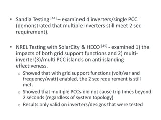 • Sandia Testing [44] – examined 4 inverters/single PCC
(demonstrated that multiple inverters still meet 2 sec
requirement).
• NREL Testing with SolarCity & HECO [45] - examined 1) the
impacts of both grid support functions and 2) multi-
inverter(3)/multi PCC islands on anti-islanding
effectiveness.
o Showed that with grid support functions (volt/var and
frequency/watt) enabled, the 2 sec requirement is still
met.
o Showed that multiple PCCs did not cause trip times beyond
2 seconds (regardless of system topology)
o Results only valid on inverters/designs that were tested
Multiple Inverter Testing
 