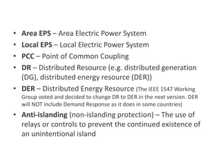 • Area EPS – Area Electric Power System
• Local EPS – Local Electric Power System
• PCC – Point of Common Coupling
• DR – Distributed Resource (e.g. distributed generation
(DG), distributed energy resource (DER))
• DER – Distributed Energy Resource (The IEEE 1547 Working
Group voted and decided to change DR to DER in the next version. DER
will NOT include Demand Response as it does in some countries)
• Anti-islanding (non-islanding protection) – The use of
relays or controls to prevent the continued existence of
an unintentional island
Terms
 