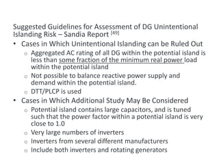 Suggested Guidelines for Assessment of DG Unintentional
Islanding Risk – Sandia Report [49]
• Cases in Which Unintentional Islanding can be Ruled Out
o Aggregated AC rating of all DG within the potential island is
less than some fraction of the minimum real power load
within the potential island
o Not possible to balance reactive power supply and
demand within the potential island.
o DTT/PLCP is used
• Cases in Which Additional Study May Be Considered
o Potential island contains large capacitors, and is tuned
such that the power factor within a potential island is very
close to 1.0
o Very large numbers of inverters
o Inverters from several different manufacturers
o Include both inverters and rotating generators
Guidelines for Assessment of DG Unintentional Islanding Risk
 