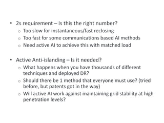 • 2s requirement – Is this the right number?
o Too slow for instantaneous/fast reclosing
o Too fast for some communications based AI methods
o Need active AI to achieve this with matched load
• Active Anti-islanding – Is it needed?
o What happens when you have thousands of different
techniques and deployed DR?
o Should there be 1 method that everyone must use? (tried
before, but patents got in the way)
o Will active AI work against maintaining grid stability at high
penetration levels?
Items for Discussion
 