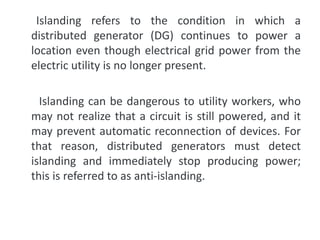 Islanding refers to the condition in which a
distributed generator (DG) continues to power a
location even though electrical grid power from the
electric utility is no longer present.
Islanding can be dangerous to utility workers, who
may not realize that a circuit is still powered, and it
may prevent automatic reconnection of devices. For
that reason, distributed generators must detect
islanding and immediately stop producing power;
this is referred to as anti-islanding.
 