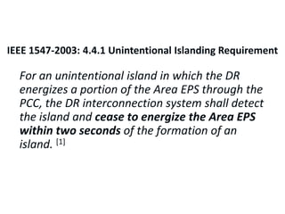 IEEE 1547: Unintentional Islanding Requirement
For an unintentional island in which the DR
energizes a portion of the Area EPS through the
PCC, the DR interconnection system shall detect
the island and cease to energize the Area EPS
within two seconds of the formation of an
island. [1]
IEEE 1547-2003: 4.4.1 Unintentional Islanding Requirement
 