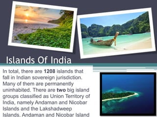 Islands Of India
In total, there are 1208 islands that
fall in Indian sovereign jurisdiction.
Many of them are permanently
uninhabited. There are two big island
groups classified as Union Territory of
India, namely Andaman and Nicobar
Islands and the Lakshadweep
Islands. Andaman and Nicobar Island
 