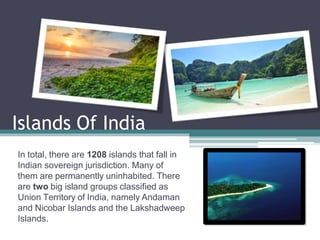 Islands Of India
In total, there are 1208 islands that fall in
Indian sovereign jurisdiction. Many of
them are permanently uninhabited. There
are two big island groups classified as
Union Territory of India, namely Andaman
and Nicobar Islands and the Lakshadweep
Islands.
 