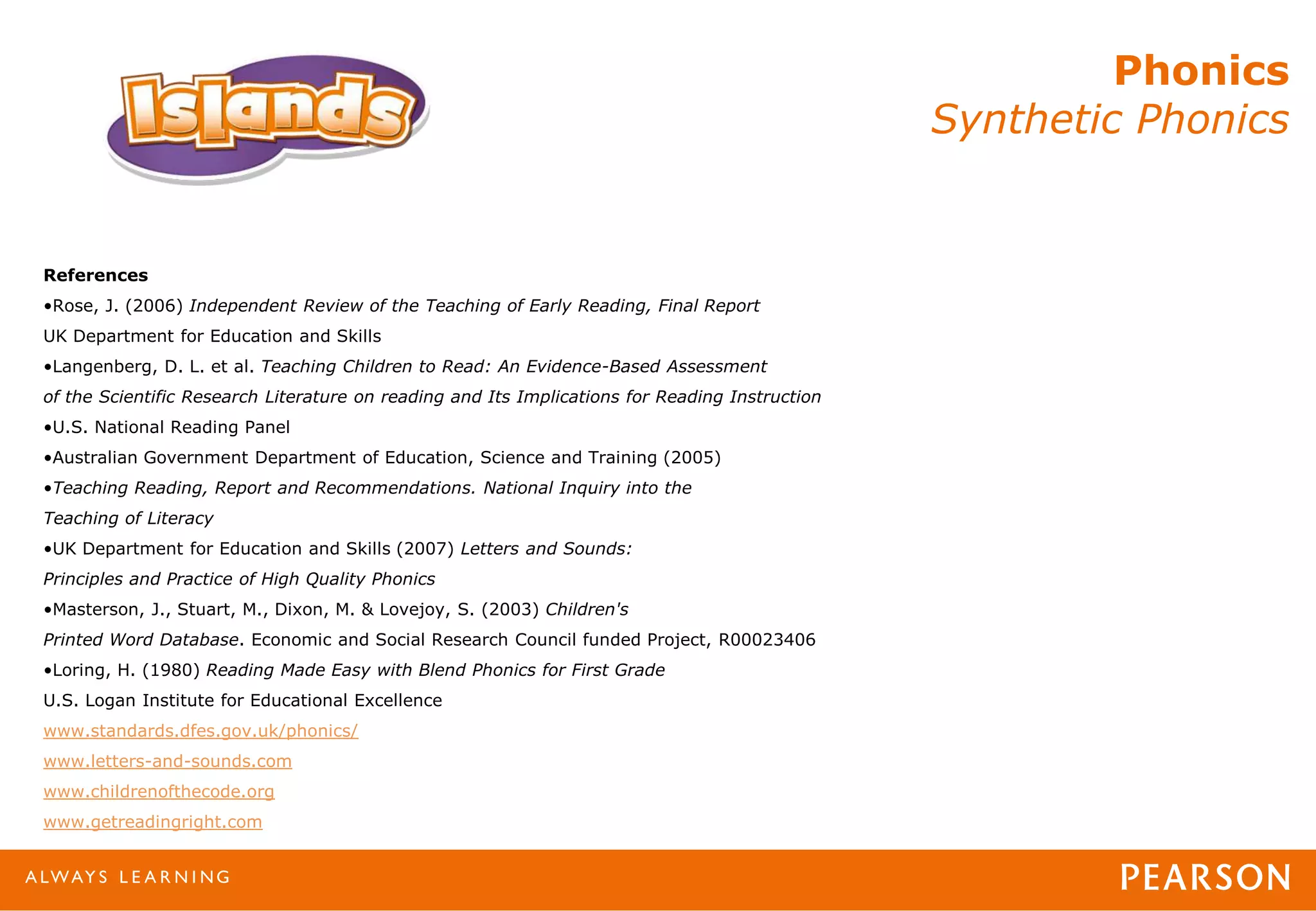 Phonics
Synthetic Phonics
References
•Rose, J. (2006) Independent Review of the Teaching of Early Reading, Final Report
UK Department for Education and Skills
•Langenberg, D. L. et al. Teaching Children to Read: An Evidence-Based Assessment
of the Scientific Research Literature on reading and Its Implications for Reading Instruction
•U.S. National Reading Panel
•Australian Government Department of Education, Science and Training (2005)
•Teaching Reading, Report and Recommendations. National Inquiry into the
Teaching of Literacy
•UK Department for Education and Skills (2007) Letters and Sounds:
Principles and Practice of High Quality Phonics
•Masterson, J., Stuart, M., Dixon, M. & Lovejoy, S. (2003) Children's
Printed Word Database. Economic and Social Research Council funded Project, R00023406
•Loring, H. (1980) Reading Made Easy with Blend Phonics for First Grade
U.S. Logan Institute for Educational Excellence
www.standards.dfes.gov.uk/phonics/
www.letters-and-sounds.com
www.childrenofthecode.org
www.getreadingright.com
 