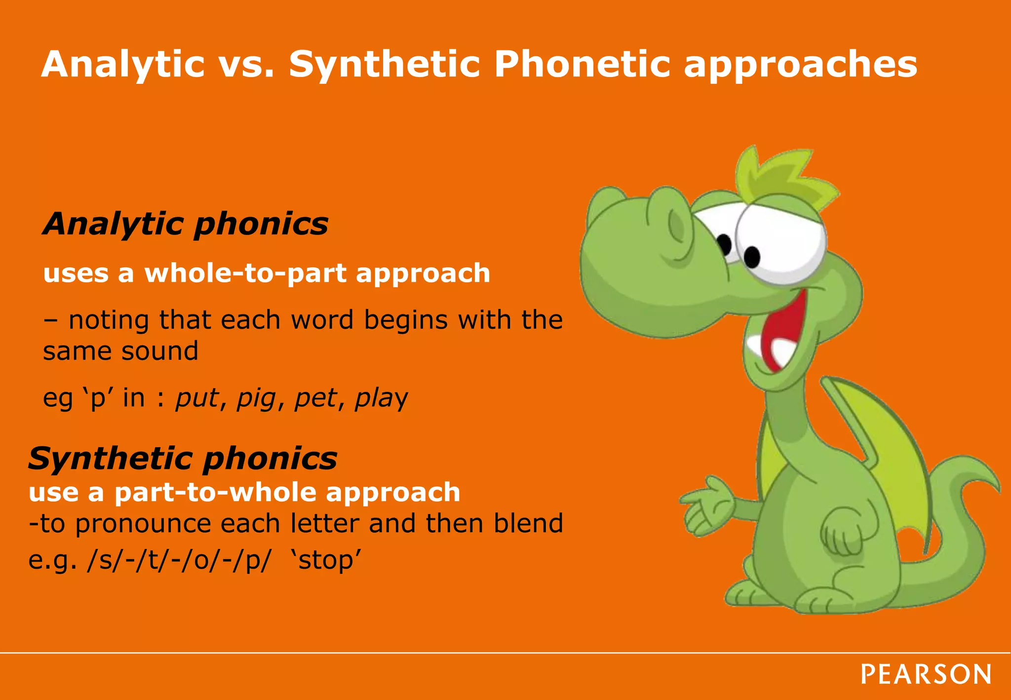 Analytic vs. Synthetic Phonetic approaches
Analytic phonics
uses a whole-to-part approach
– noting that each word begins with the
same sound
eg ‘p’ in : put, pig, pet, play
Synthetic phonics
use a part-to-whole approach
-to pronounce each letter and then blend
e.g. /s/-/t/-/o/-/p/ ‘stop’
 