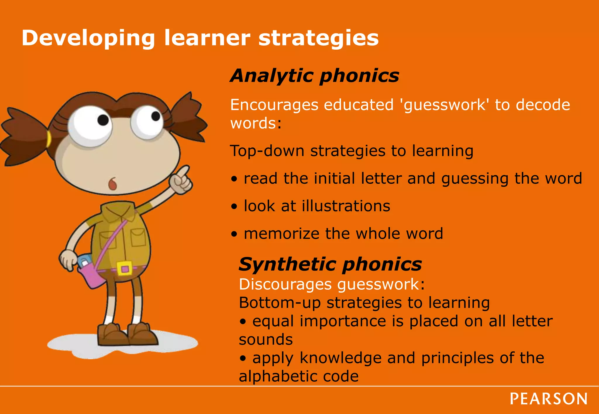 Developing learner strategies
Analytic phonics
Encourages educated 'guesswork' to decode
words:
Top-down strategies to learning
• read the initial letter and guessing the word
• look at illustrations
• memorize the whole word
Synthetic phonics
Discourages guesswork:
Bottom-up strategies to learning
• equal importance is placed on all letter
sounds
• apply knowledge and principles of the
alphabetic code
 