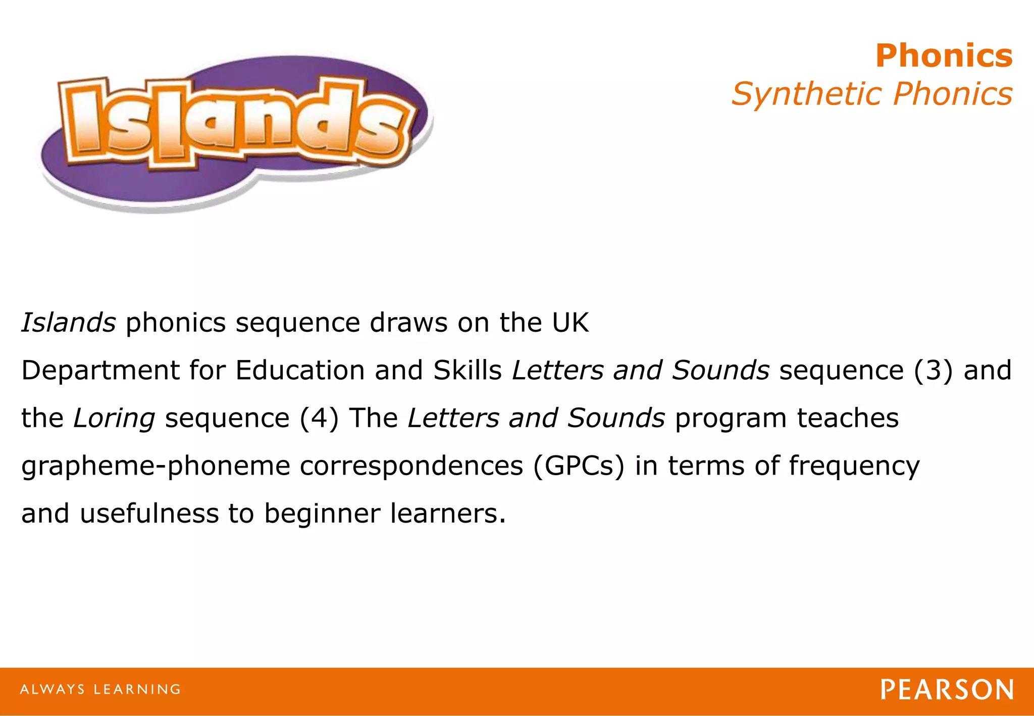 Phonics
Synthetic Phonics
Islands phonics sequence draws on the UK
Department for Education and Skills Letters and Sounds sequence (3) and
the Loring sequence (4) The Letters and Sounds program teaches
grapheme-phoneme correspondences (GPCs) in terms of frequency
and usefulness to beginner learners.
 