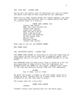 3.
INT. TIKI BAR - ISLAND TIME
One by one, the entire cast of characters all turn to camera
and smile like they’ve been surprised by the cameraman.
There are no other setups except for Cowboy Gambler, who does
his “surprised-then-smiling” shot to camera behind the desk
of a police chief in a station.
THEME SONG SINGER (VO)
Island time casino
When the clock strikes fun
Island time casino
Gonna kill everyone
Baby why don’t we go
Grab a few mojitios
Hang with the banditos
At the Island time
Smilin time
Multiple crimes
Island time casino!
They jump in the air and FREEZE FRAME!
END THEME SONG.
INT. RECORDING STUDIO - ISLAND TIME
The THEME SONG SINGER is continuing to sing the theme song we
just heard. He has curly locks and a congenial smile, with
headphones half-on his ears. He is FUCKING KILLING IT in the
booth.
His PRODUCER nods his head cooly. This is gonna be a hit but
he’s made many of them so he’s only 80% impressed. His
FRIENDS whoop and CHEER for the singer, pumping their fists
to the tune and spinning around! They are 130% impressed!
FRIEND
Rip it baby, rip it! Yeah!
He gives the singer a thumbs up and the singer gives him a
thumbs-up back. Because this is a family show, there is no
evidence of all the coke they’re doing.
The singer goes for a big note!
THEME SONG SINGER
CASINO!
Tickbert enters with mochacccinos for the whole gang.
3.
 