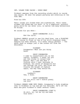 5.
INT. ISLAND TIME CASINO - GUESS WHAT
Tickbert emerges from the recording studio which is inside
the casino. He sees the people partying and revelling at the
TIKI BAR.
From his POV:
Their laughs are slowed down and nightmarish. Their teeth
glimmer and gleam way too much. It is a sumptuous, youthful
party world he can never join, no matter how many mochaccinos
he brings.
He raises his gun when--
GHOST DONGMASTER (O.S.)
End the cycle.
Tickbert WHEELS around to see his dead boss, now a FLOATING
HEAD, trying to float on top of his still corporeal body.
Despite his best efforts, it’s never really perfect -- the
ghost head is always just a few inches off from the
shoulders.
TICKBERT
Dongmaster! What are you doing
here?
GHOST DONGMASTER
I came to congratulate you on the
casino, Tickbert. I never let you
set the clocks to island time
before. Now I can see what a
fucking idiot I was. Business is
booming. Our sales of margarita mix
are through the roof. And Tivas are
finally the height of fashion
again, the way they should be.
TICKBERT
(sadbert)
Yes, I know.
GHOST DONGMASTER
But you still can’t snatch pussy,
can you?
Tickbert BREAKS DOWN INTO TEARS. Dongmaster’s body stumbles
over to Tickbert to try and pat his shoulder. He’s off the
mark and pats Tickbert’s chest several times.
GHOST DONGMASTER (CONT'D)
Oh shit, uh, let me try and make
this work--
5.
 