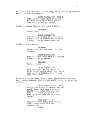 (MORE)
6.
He floats his head over to his body, and plays along with the
body’s erroneous movements.
GHOST DONGMASTER (CONT'D)
Uhhh, heyyy, nice chest Tickbert.
You been working on those pecs?
They oughta call you Pecbert.
Tickbert laughs through his tears a little.
TICKBERT
Thanks man.
GHOST DONGMASTER
Just trying to keep it going here.
I can’t really control the body so
I gotta flex my improv muscles.
Tickbert stops crying.
TICKBERT
Pecbert was my true name. In Flex
college.
GHOST DONGMASTER
Flex college? Could that be another
potential Quibi series?
TICKBERT
Yeah, I guess--
GHOST DONGMASTER
Tell you what. We try and pitch
Quibi a new series about your glory
days in Flex College, we get that
gang over there--
He points to the Theme Song Singer, the producer and his
party-happy friends, who are all still livin’ it up at the
wet bar--
GHOST DONGMASTER (CONT'D)
--into the studio to record another
smash theme song that’s also a
blockbuster radio hit, and this
time I’ll coach you on how to
finally score with one of those
ladies!
KFUX HOST (O.S.)
Deny him. This farce must end in
carnal completion or blood
destruction.
(MORE)
6.
 