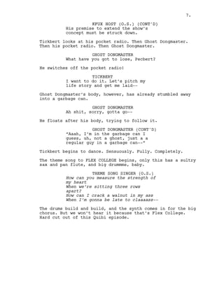 KFUX HOST (O.S.) (CONT'D)
7.
His premise to extend the show’s
concept must be struck down.
Tickbert looks at his pocket radio. Then Ghost Dongmaster.
Then his pocket radio. Then Ghost Dongmaster.
GHOST DONGMASTER
What have you got to lose, Pecbert?
He switches off the pocket radio!
TICKBERT
I want to do it. Let’s pitch my
life story and get me laid--
Ghost Dongmaster’s body, however, has already stumbled away
into a garbage can.
GHOST DONGMASTER
Ah shit, sorry, gotta go--
He floats after his body, trying to follow it.
GHOST DONGMASTER (CONT'D)
“Aaah, I’m in the garbage can I
guess, uh, not a ghost, just a a
regular guy in a garbage can--”
Tickbert begins to dance. Sensuously. Fully. Completely.
The theme song to FLEX COLLEGE begins, only this has a sultry
sax and pan flute, and big drummms, baby.
THEME SONG SINGER (O.S.)
How can you measure the strength of
my heart
When we’re sitting three rows
apart?
How can I crack a walnut in my ass
When I’m gonna be late to claaaass--
The drums build and build, and the synth comes in for the big
chorus. But we won’t hear it because that’s Flex College.
Hard cut out of this Quibi episode.
KFUX HOST (O.S.) (CONT'D)
7.
 