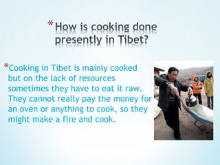 *Cooking in Tibet is mainly cooked
 but on the lack of resources
 sometimes they have to eat it raw.
 They cannot really pay the money for
 an oven or anything to cook, so they
 might make a fire and cook.
 