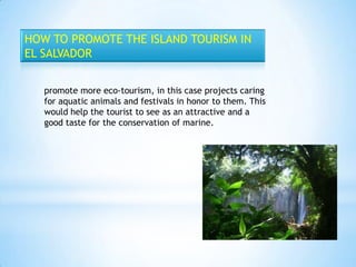 HOW TO PROMOTE THE ISLAND TOURISM IN
EL SALVADOR


   promote more eco-tourism, in this case projects caring
   for aquatic animals and festivals in honor to them. This
   would help the tourist to see as an attractive and a
   good taste for the conservation of marine.
 