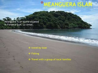 *MEANGUERA ISLAN

Meanguera is an island situated
in Fonseca Gulf, La Union.




                      travel by boat

                      Fishing

                      Travel with a group of local families
 