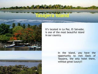 Tasajera Island

    It’s located in La Paz, El Salvador,
    is one of the most beautiful island
    in our country.




               In the island, you have the
               opportunity to visit Oasis of
               Tasajera, the only hotel there,
               without great luxury!!
 