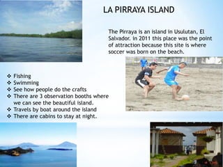 LA PIRRAYA ISLAND

                                     The Pirraya is an island in Usulutan, El
                                     Salvador. in 2011 this place was the point
                                     of attraction because this site is where
                                     soccer was born on the beach.



 Fishing
 Swimming
 See how people do the crafts
 There are 3 observation booths where
  we can see the beautiful island.
 Travels by boat around the island
 There are cabins to stay at night.
 