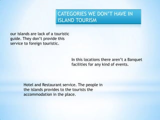 CATEGORIES WE DON’T HAVE IN
                            ISLAND TOURISM

our islands are lack of a touristic
guide. They don’t provide this
service to foreign touristic.



                                      In this locations there aren’t a Banquet
                                      facilities for any kind of events.




       Hotel and Restaurant service. The people in
       the islands provides to the tourists the
       accommodation in the place.
 