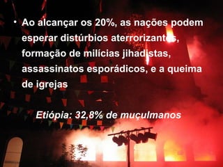 • Ao alcançar os 20%, as nações podem 
esperar distúrbios aterrorizantes, 
formação de milícias jihadistas, 
assassinatos esporádicos, e a queima 
de igrejas 
Etiópia: 32,8% de muçulmanos 
 