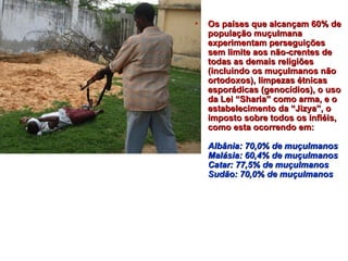 • OOss ppaaíísseess qquuee aallccaannççaamm 6600%% ddee 
ppooppuullaaççããoo mmuuççuullmmaannaa 
eexxppeerriimmeennttaamm ppeerrsseegguuiiççõõeess 
sseemm lliimmiittee aaooss nnããoo--ccrreenntteess ddee 
ttooddaass aass ddeemmaaiiss rreelliiggiiõõeess 
((iinncclluuiinnddoo ooss mmuuççuullmmaannooss nnããoo 
oorrttooddooxxooss)),, lliimmppeezzaass ééttnniiccaass 
eessppoorrááddiiccaass ((ggeennooccííddiiooss)),, oo uussoo 
ddaa LLeeii ““SShhaarriiaa”” ccoommoo aarrmmaa,, ee oo 
eessttaabbeelleecciimmeennttoo ddaa ““JJiizzyyaa””,, oo 
iimmppoossttoo ssoobbrree ttooddooss ooss iinnffiiééiiss,, 
ccoommoo eessttaa ooccoorrrreennddoo eemm:: 
AAllbbâânniiaa:: 7700,,00%% ddee mmuuççuullmmaannooss 
MMaalláássiiaa:: 6600,,44%% ddee mmuuççuullmmaannooss 
CCaattaarr:: 7777,,55%% ddee mmuuççuullmmaannooss 
SSuuddããoo:: 7700,,00%% ddee mmuuççuullmmaannooss 
 