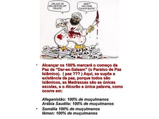 • AAllccaannççaarr ooss 110000%% mmaarrccaarráá oo ccoommeeççoo ddaa 
PPaazz ddee ““DDaarr--eess--SSaallaaaamm”” ((oo PPaarraaííssoo ddee PPaazz 
IIssllââmmiiccoo)).. (( ppaazz ?????? )) AAqquuii,, ssee ssuuppõõee aa 
eexxiissttêênncciiaa ddaa ppaazz,, ppoorrqquuee ttooddooss ssããoo 
iissllââmmiiccooss,, aass MMaaddrraassssaass ssããoo aass úúnniiccaass 
eessccoollaass,, ee oo AAllccoorrããoo aa úúnniiccaa ppaallaavvrraa,, ccoommoo 
ooccoorrrree eemm:: 
AAffeeggaanniissttããoo:: 110000%% ddee mmuuççuullmmaannooss 
AArráábbiiaa SSaauuddiittaa:: 110000%% ddee mmuuççuullmmaannooss 
• SSoommáálliiaa 110000%% ddee mmuuççuullmmaannooss 
IIêêmmeenn:: 110000%% ddee mmuuççuullmmaannooss 
 