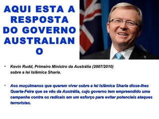 AQUI ESTA A 
RESPOSTA 
DO GOVERNO 
AUSTRALIAN 
O 
• Kevin RRuudddd,, PPrriimmeeiirroo MMiinniissttrroo ddaa AAuussttrráálliiaa ((22000077//22001100)) 
ssoobbrree aa lleeii IIssllââmmiiccaa SShhaarriiaa.. 
• AAooss mmuuççuullmmaannooss qquuee qquueerreemm vviivveerr ssoobbrree aa lleeii IIssllââmmiiccaa SShhaarriiaa ddiissssee--llhheess 
QQuuaarrttaa--FFeeiirraa qquuee ssee vvããoo ddaa AAuussttrráálliiaa,, ccuujjoo ggoovveerrnnoo tteemm eemmpprreeeennddiiddoo uummaa 
ccaammppaannhhaa ccoonnttrraa ooss rraaddiiccaaiiss eemm uumm eessffoorrççoo ppaarraa eevviittaarr ppootteenncciiaaiiss aattaaqquueess 
tteerrrroorriissttaass.. 
 