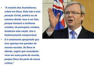• “A maioria dos Australianos 
crêem em Deus. Esta não é uma 
posição Cristã, política ou da 
extrema direita. Isso é um fato, 
porque homens e mulheres 
cristãos, de princípios cristãos, 
fundaram esta nação. Isto é 
historicamente comprovável. 
• E é certamente apropriado que 
isso apareça nas paredes de 
nossas escolas. Se Deus te 
ofende, sugiro que consideres 
viver em outra parte do mundo, 
porque Deus faz parte de nossa 
cultura." 
 