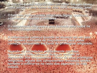 • O Islã não é uma religião, nem um ccuullttoo.. EEmm ssuuaa ffoorrmmaa 
mmaaiiss aammppllaa,, éé uummaa ffoorrmmaa ddee vviiddaa 110000%% ccoommpplleettaa,, ttoottaall.. 
• OO IIssllãã tteemm ccoommppoonneenntteess rreelliiggiioossooss,, lleeggaaiiss,, ppoollííttiiccooss,, 
eeccoonnôômmiiccooss,, ssoocciiaaiiss ee mmiilliittaarreess.. 
• OO ccoommppoonneennttee rreelliiggiioossoo éé uummaa ffaacchhaaddaa ppaarraa ttooddooss ooss 
ddeemmaaiiss ccoommppoonneenntteess.. 
• AA iissllããmmiizzaaççããoo ccoommeeççaa qquuaannddoo ssee aallccaannççaa eemm uumm ppaaííss 
uumm nnúúmmeerroo ssuuffiicciieennttee ddee mmuuççuullmmaannooss ppaarraa ppooddeerr 
ccoommeeççaarr ccaammppaannhhaass eemm ffaavvoorr ddee pprriivviillééggiiooss rreelliiggiioossooss.. 
• QQuuaannddoo aass ssoocciieeddaaddeess ppoollííttiiccaammeennttee ccoorrrreettaass,, 
ttoolleerraanntteess ee ccuullttuurraallmmeennttee ddiivveerrssaass aacceeiittaamm aass 
ddeemmaannddaass ddooss mmuuççuullmmaannooss aa ffaavvoorr ddee sseeuuss pprriivviillééggiiooss 
rreelliiggiioossooss,, aallgguunnss ddooss ccoommppoonneenntteess rreessttaanntteess tteennddeenn 
ttaammbbéémm aa iinnffiillttrraarr-ssee nnoo rreessttoo ddooss aassppeeccttooss ddaa vviiddaa 
cciiddaaddãã.. 
 