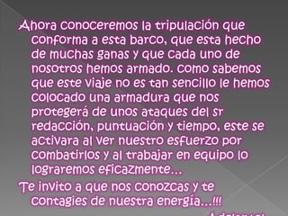 Ahora conoceremos la tripulación que conforma a esta barco, que esta hecho de muchas ganas y que cada uno de nosotros hemos armado. como sabemos que este viaje no es tan sencillo le hemos colocado una armadura que nos protegerá de unos ataques del sr redacción, puntuación y tiempo, este se activara al ver nuestro esfuerzo por combatirlos y al trabajar en equipo lo lograremos eficazmente…Te invito a que nos conozcas y te contagies de nuestra energía…!!!                                                        Adelante! 