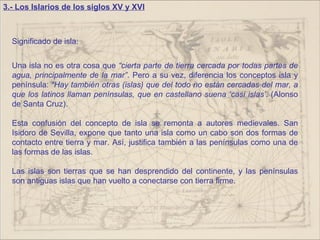 3.- Los Islarios de los siglos XV y XVI



  Significado de isla:


  Una isla no es otra cosa que “cierta parte de tierra cercada por todas partes de
  agua, principalmente de la mar”. Pero a su vez, diferencia los conceptos isla y
  península: “Hay también otras (islas) que del todo no están cercadas del mar, a
  que los latinos llaman penínsulas, que en castellano suena ‘casi islas’. (Alonso
  de Santa Cruz).

  Esta confusión del concepto de isla se remonta a autores medievales. San
  Isidoro de Sevilla, expone que tanto una isla como un cabo son dos formas de
  contacto entre tierra y mar. Así, justifica también a las penínsulas como una de
  las formas de las islas.

  Las islas son tierras que se han desprendido del continente, y las penínsulas
  son antiguas islas que han vuelto a conectarse con tierra firme.
 