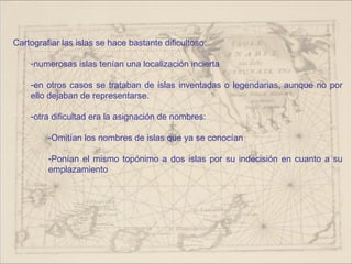 Cartografiar las islas se hace bastante dificultoso:

    -numerosas islas tenían una localización incierta

    -en otros casos se trataban de islas inventadas o legendarias, aunque no por
    ello dejaban de representarse.

    -otra dificultad era la asignación de nombres:

         -Omitían los nombres de islas que ya se conocían

         -Ponían el mismo topónimo a dos islas por su indecisión en cuanto a su
         emplazamiento
 