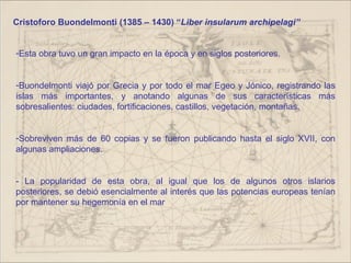 Cristoforo Buondelmonti (1385 – 1430) “Liber insularum archipelagi”


-Esta obra tuvo un gran impacto en la época y en siglos posteriores.


-Buondelmonti viajó por Grecia y por todo el mar Egeo y Jónico, registrando las
islas más importantes, y anotando algunas de sus características más
sobresalientes: ciudades, fortificaciones, castillos, vegetación, montañas.


-Sobreviven más de 60 copias y se fueron publicando hasta el siglo XVII, con
algunas ampliaciones.


- La popularidad de esta obra, al igual que los de algunos otros islarios
posteriores, se debió esencialmente al interés que las potencias europeas tenían
por mantener su hegemonía en el mar
 