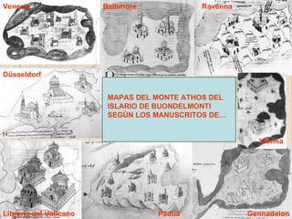 Venecia                 Baltimore           Ravenna




Düsseldorf


                         MAPAS DEL MONTE ATHOS DEL
                         ISLARIO DE BUONDELMONTI
                         SEGÚN LOS MANUSCRITOS DE…


                                                        Vienna




Librería del Vaticano               Padua             Gennadeion
 