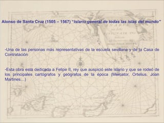 Alonso de Santa Cruz (1505 – 1567) “Islario general de todas las islas del mundo”




 -Una de las personas más representativas de la escuela sevillana y de la Casa de
 Contratación


 -Esta obra está dedicada a Felipe II, rey que auspició este islario y que se rodeó de
 los principales cartógrafos y geógrafos de la época (Mercator, Ortelius, Joan
 Martines…)
 