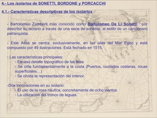 4.- Los isolarios de SONETTI, BORDONE y PORCACCHI

4.1.- Características descriptivas de los isolarios


   - Bartolomeo Zamberti más conocido como Bartolomeo Da Li Sonetti, por
   describir su isolario a través de una serie de sonetos, al estilo de un cancionero
   petrarquista.

   - Este Atlas se centra, exclusivamente, en las islas del Mar Egeo y está
   compuesto por 49 ilustraciones. Está fechado en 1515.

   - Las características principales:
        - Escaso detalle topográfico de las islas
        - Se ciñe fundamentalmente a la costa (Puertos, ciudades costeras, rocas
        superficiales…)
        - Se olvida la representación del interior.

   -Dos innovaciones en su isolario:
       - El uso de la rosa náutica, concretamente de ocho vientos
       - La utilización del tronco de leguas.
 