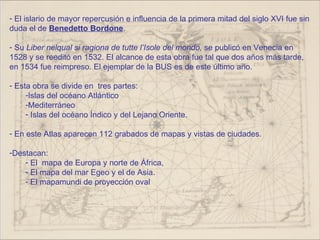- El islario de mayor repercusión e influencia de la primera mitad del siglo XVI fue sin
duda el de Benedetto Bordone.

- Su Liber nelqual si ragiona de tutte l’Isole del mondo, se publicó en Venecia en
1528 y se reeditó en 1532. El alcance de esta obra fue tal que dos años más tarde,
en 1534 fue reimpreso. El ejemplar de la BUS es de este último año.

- Esta obra se divide en tres partes:
     -Islas del océano Atlántico
     -Mediterráneo
     - Islas del océano Índico y del Lejano Oriente.

- En este Atlas aparecen 112 grabados de mapas y vistas de ciudades.

-Destacan:
    - El mapa de Europa y norte de África,
    - El mapa del mar Egeo y el de Asia.
    - El mapamundi de proyección oval
 