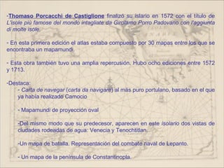 -Thomaso Porcacchi de Castiglione finalizó su islario en 1572 con el título de
L'isole più famose del mondo intagliate da Girolamo Porro Padovano con l'aggiunta
di molte isole.

- En esta primera edición el atlas estaba compuesto por 30 mapas entre los que se
encontraba un mapamundi.

- Esta obra también tuvo una amplia repercusión. Hubo ocho ediciones entre 1572
y 1713.

-Destaca:
    - Carta de navegar (carta da navigare) al más puro portulano, basado en el que
    ya había realizado Camocio

    - Mapamundi de proyección oval

    -Del mismo modo que su predecesor, aparecen en este isolario dos vistas de
    ciudades rodeadas de agua: Venecia y Tenochtitlan.

    -Un mapa de batalla. Representación del combate naval de Lepanto.

    - Un mapa de la península de Constantinopla.
 