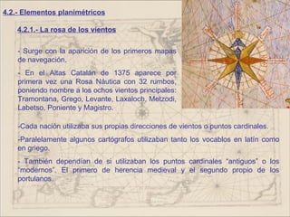 4.2.- Elementos planimétricos

    4.2.1.- La rosa de los vientos

    - Surge con la aparición de los primeros mapas
    de navegación.
    - En el Altas Catalán de 1375 aparece por
    primera vez una Rosa Náutica con 32 rumbos,
    poniendo nombre a los ochos vientos principales:
    Tramontana, Grego, Levante, Laxaloch, Metzodi,
    Labetso, Poniente y Magistro.

    -Cada nación utilizaba sus propias direcciones de vientos o puntos cardinales.
    -Paralelamente algunos cartógrafos utilizaban tanto los vocablos en latín como
    en griego.
    - También dependían de si utilizaban los puntos cardinales “antiguos” o los
    “modernos”. El primero de herencia medieval y el segundo propio de los
    portulanos.
 