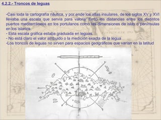 4.2.2.- Troncos de leguas

  -Casi toda la cartografía náutica, y por ende los atlas insulares, de los siglos XV y XVI
  llevaba una escala que servía para valorar tanto las distancias entre los distintos
  puertos mediterráneos en los portulanos como las dimensiones de islas o penínsulas
  en los islarios.
  - Esta escala gráfica estaba graduada en leguas.
  - No está claro el valor atribuido o la medición exacta de la legua
  -Los troncos de leguas no sirven para espacios geográficos que varían en la latitud
 