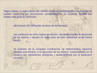 Según Harley, la regla básica del método histórico e historiográfico es que sólo se
pueden interpretar los documentos cartográficos en su contexto. Señala que
existen tres tipos de contextos:


         -el contexto del cartógrafo (autores de los islarios)


         -los contextos de otros mapas (evolución cartográfica hasta el desarrollo
         de los islarios y estudio de otros atlas de islas realizados en la misma
         época)


         -el contexto de la sociedad (confluencia de determinados aspectos
         sociales que llevaron a la ejecución de los islarios, fundamentada en el
         medievo por condiciones teológicas y posteriormente por la expansión
         mundial).
 