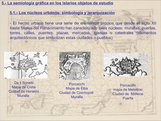 5.- La semiología gráfica en los islarios objetos de estudio

    5.1.- Los núcleos urbanos: simbología y jerarquización

    - El hecho urbano tiene una serie de elementos propios que desde el siglo XII
    hasta finales del Renacimiento han caracterizado tales núcleos: murallas, puertas,
    torres, calles, puentes, plazas, mercados, iglesias o catedrales (elementos
    arquitectónicos que simbolizan estas ciudades o pueblos)




      Da li Sonetti                 Porcacchi
     Mapa de Creta                                               Porcacchi
                                   Mapa de Elba              mapa de Metellino
   Ciudad de Heraklio          Ciudad de Cosmopoli
        Muralla                                              Ciudad de Mitilene
                                     Muralla                      Puerta
 
