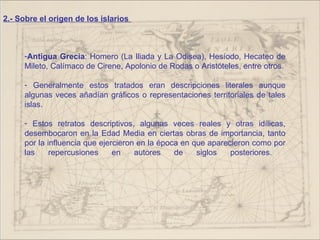 2.- Sobre el origen de los islarios



     -Antigua Grecia: Homero (La Iliada y La Odisea), Hesíodo, Hecateo de
     Mileto, Calímaco de Cirene, Apolonio de Rodas o Aristóteles, entre otros.

     - Generalmente estos tratados eran descripciones literales aunque
     algunas veces añadían gráficos o representaciones territoriales de tales
     islas.

     - Estos retratos descriptivos, algunas veces reales y otras idílicas,
     desembocaron en la Edad Media en ciertas obras de importancia, tanto
     por la influencia que ejercieron en la época en que aparecieron como por
     las     repercusiones     en    autores    de    siglos   posteriores.
 