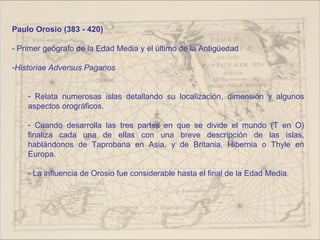 Paulo Orosio (383 - 420)

- Primer geógrafo de la Edad Media y el último de la Antigüedad

-Historiae Adversus Paganos


    - Relata numerosas islas detallando su localización, dimensión y algunos
    aspectos orográficos.

    - Cuando desarrolla las tres partes en que se divide el mundo (T en O)
    finaliza cada una de ellas con una breve descripción de las islas,
    hablándonos de Taprobana en Asia, y de Britania, Hibernia o Thyle en
    Europa.

    - La influencia de Orosio fue considerable hasta el final de la Edad Media.
 