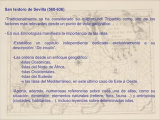 San Isidoro de Sevilla (560-636)

-Tradicionalmente se ha considerado su mapamundi Tripartito como uno de los
factores más relevantes desde un punto de vista geográfico

- En sus Etimologías manifiesta la importancia de las islas.

    -Establece un capítulo       independiente    dedicado     exclusivamente   a   su
    descripción: “De insulis”.

    -Las ordena desde un enfoque geográfico:
        -Islas Oceánicas,
        -Islas del Norte de África,
        -Islas Occidentales,
        -Islas del Sudeste
        -y las Islas del Mediterráneo, en este último caso de Este a Oeste.

    -Aporta, además, numerosas referencias sobre cada una de ellas, como su
    situación, dimensión, elementos naturales (relieve, flora, fauna…) y antrópicos
    (ciudades, habitantes…), incluso leyendas sobre determinadas islas.
 
