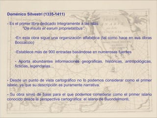 Doménico Silvestri (1335-1411)

- Es el primer libro dedicado íntegramente a las islas:
          “De insulis et earum proprietatibus”.

    -En esta obra sigue una organización alfabética (tal como hace en sus obras
    Boccaccio)

    -Establece más de 900 entradas basándose en numerosas fuentes

    - Aporta abundantes informaciones geográficas, históricas, antropológicas,
    ficticias, legendarias…


- Desde un punto de vista cartográfico no lo podemos considerar como el primer
islario, ya que su descripción es puramente narrativa.

- Su obra sirvió de base para el que podemos considerar como el primer islario
conocido desde la perspectiva cartográfica: el islario de Buondelmonti,
 