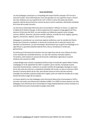ISLAS GALÁPAGOS
Las islas Galápagos constituyen un archipiélago del océano Pacífico ubicado a 972 km de la
costa de Ecuador. Está conformado por trece islas grandes con una superficie mayor a 10 km²,
seis islas medianas con una superficie de 1 km² a 10 km² y otros 215 islotes de tamaño
pequeño, además de promontorios rocosos de pocos metros cuadrados, distribuidos alrededor
de la línea del ecuador terrestre.
Las islas fueron declaradas Patrimonio de la Humanidad en 1978 por la Unesco. La región fue
el hábitat de El Solitario George, el último espécimen de la especie tortuga gigante de Pinta,
extinta el 24 de junio del 2012. Las islas también son hábitat de especies como tortugas
marinas, delfines, tiburones, tiburones martillo, ballenas, arrecifes de coral, fragatas, iguanas,
lagartos, cormoranes, albatros, leones marinos y pingüinos.
Galápagos es conocido por sus numerosas especies endémicas y por los estudios de Charles
Darwin que le llevaron a establecer su teoría de la evolución por la selección natural. Son
llamadas, turísticamente, Las Islas Encantadas, denominación que se ganó el archipiélago en el
siglo XVI por su grandiosa biodiversidad de flora y fauna, heredando el nombre por
generaciones.
Se estima que la formación de la primera isla tuvo lugar hace más de cinco millones de años,
como resultado de la actividad tectónica. Las islas más recientes, llamadas Isabela y
Fernandina, están todavía en proceso de formación, habiéndose registrado la erupción
volcánica más reciente en 2009.
La Nave Beagle trajo a bordo la expedición británica bajo el mando del capitán Robert FitzRoy
a Galápagos el 15 de septiembre de 1835. El capitán y otros a bordo, incluyendo el joven
naturalista Charles Darwin, realizaron un estudio científico de la geología y biología en cuatro
de las islas antes de continuar su expedición alrededor del mundo. La nave se mantuvo a flote
durante 5 semanas dentro de las islas, pero Darwin estuvo en tierra solo dos semanas.
Investigó a los animales y plantas propios de la región; junto con todos los estudios de su viaje,
Darwin formuló el origen de las especies.
La Unesco declaró a las Islas Galápagos como Patrimonio Natural de la Humanidad en 1979 y,
seis años más tarde como Reserva de la Biosfera (1985). En el 2007 la Unesco declaró a las Islas
Galápagos como Patrimonio de la Humanidad en riesgo medioambiental y estuvo incluida en la
Lista del Patrimonio de la Humanidad en peligro hasta 2010.
Las especies endémicas de singular importancia que habitan las islas incluyen:
 