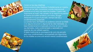 Comer en las islas Maldivas
Gastronomía en Islas Maldivas Probablemente en nuestra
estadía en las islas comeremos comida internacional
presente en el menú de todos los hoteles. Cuanto más
importante el hotel, más variada. En la mayoría se practica
el sistema de buffet temático y en todos, el lugar
destacado lo ocupa el pescado, siempre del día y
excelentemente preparado.
La comida típica de Maldiva la podemos conocer en Malé
o en alguna excursión a alguna de las islas habitadas, su
base fundamental es el pescado, el arroz, el coco y todos
sus derivados, todo condimentado y sazonado con
especias de una calidad superior.
El plato tradicional es una especie de curry de pescado
seco muy condimentado y acompañado por legumbres.
En los hoteles se sirve una versión menos condimentada.
 