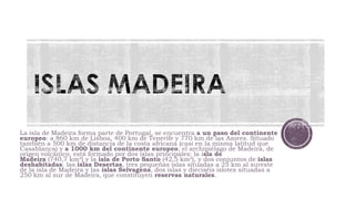 La isla de Madeira forma parte de Portugal, se encuentra a un paso del continente
europeo: a 860 km de Lisboa, 400 km de Tenerife y 770 km de las Azores. Situado
también a 500 km de distancia de la costa africana (casi en la misma latitud que
Casablanca) y a 1000 km del continente europeo, el archipiélago de Madeira, de
origen volcánico, está formado por dos islas principales: la isla de
Madeira (740,7 km²) y la isla de Porto Santo (42,5 km²), y dos conjuntos de islas
deshabitadas: las islas Desertas, tres pequeñas islas situadas a 25 km al sureste
de la isla de Madeira y las islas Selvagens, dos islas y dieciséis islotes situadas a
250 km al sur de Madeira, que constituyen reservas naturales.

 