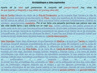 Archipiélagos e  islas aspirantes Aparte de la  islas  que pertenecen al conjunto del  parque natural , hay otras isl as que aspiran a integrarlo o que están en proceso para ello: Isla de Tambo :Situada en medio de la  Ría de Pontevedra , ya en su parte final, frente a la villa de  Marín  aunque pertenece al ayuntamiento de  Poyo . Tiene una superficie de 28 hectáreas y alcanza los 80 metros de altitud. Es ovalada y tiene una típica forma piramidal completamente cubierta de arbolado, especialmente  eucaliptos . Por el sur tiene una pequeña península que parece casi una isla vista desde tierra y que cuenta con un viejo  faro . Tambo cuenta con dos playas unidas en la parte norte de la isla y con tres pequeños embarcaderos. El principal problema para la inclusión de la isla en el parque nacional es la relativa suciedad de las aguas en el interior de la ría producida, principalmente. por la fábrica de celulosas de Marín. A esto hay que añadir la ocupación militar que la isla ha tenido desde hace décadas hasta su re ciente desocupación.  Islas Sisargas : Estas islas pertenecen al ayuntamiento de  Malpica  y al igual que  Tambo  su adesión al parque nacional depende principalmente de la compra por parte del Gobierno o de la Junta de Galicia a sus dueños y hacerla, así, pública. A diferencia de todas las demás  islas  éstas se encuentran fuera de las  Rías Bajas , en la zona de la  Costa de la Muerte . El archipiélago está formado por tres islas, llamadas Sisarga Grande, Malante y Sisarga Chica, y una serie de islotes circundantes. Las islas son en su mayoría de naturaleza escarpada, lo que propicia que en la Sisarga Grande haya numerosos acantilados. Sin embargo, en esta misma isla podemos encontrar un embarcadero y una pequeña playa en el sur. El primer faro del archipiélago fue construido en  1853  y en la antigūedad se dice que hubo algún tipo de fortificación religiosa derruida por el tiempo y por los ataques normandos a la isla. La riqueza ortinológica de las islas queda patente en las numerosas colonias de aves endémicas de estos parajes o que están en peligro de extinción como la  gaviota sombría  o la  gaviota tridáctila .  